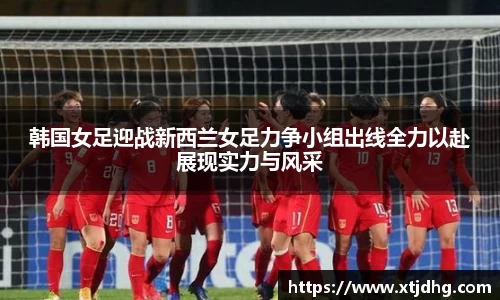 韩国女足迎战新西兰女足力争小组出线全力以赴展现实力与风采