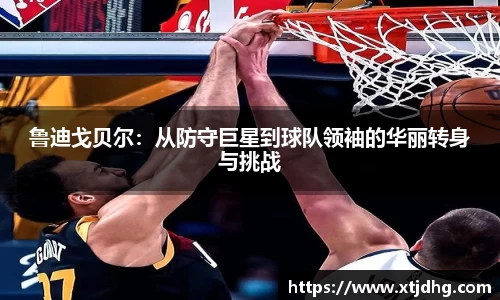 鲁迪戈贝尔：从防守巨星到球队领袖的华丽转身与挑战