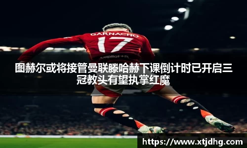 图赫尔或将接管曼联滕哈赫下课倒计时已开启三冠教头有望执掌红魔